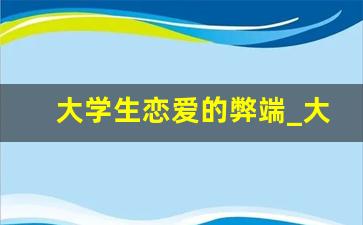 大学生恋爱的弊端_大学生恋爱的弊表现为