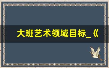 大班艺术领域目标_《指南》语言领域目标内容