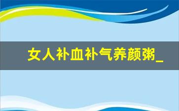 女人补血补气养颜粥_补气养血粥怎么做大全