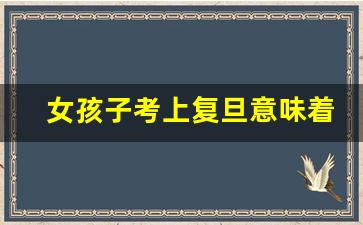 女孩子考上复旦意味着什么_630分能上复旦大学吗