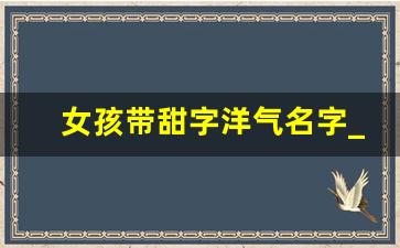 女孩带甜字洋气名字_女孩子起名字寓意好的字有哪些