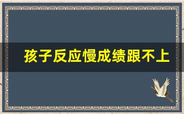 孩子反应慢成绩跟不上怎么办_初中孩子成绩一直提不上去怎么办