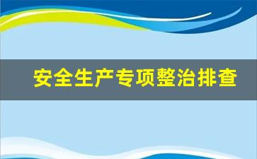 安全生产专项整治排查情况_安全生产重大隐患专项整治抽查检查工作