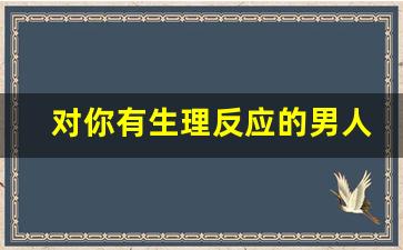 对你有生理反应的男人是喜欢你吗_男人最招架不住的撩法