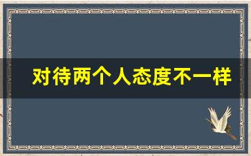 对待两个人态度不一样偏向_一个人对你和对别人的态度不一样