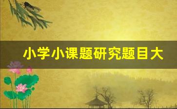 小学小课题研究题目大全精选_小学语文课题申报题目