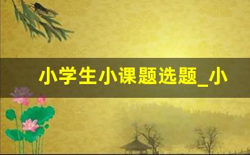 小学生小课题选题_小学科学小课题研究100篇