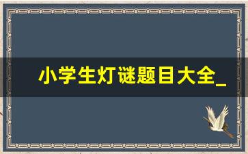 小学生灯谜题目大全_灯谜大全及答案简单