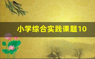 小学综合实践课题100例_综合实践课题题目参考