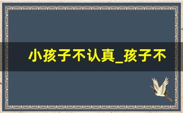 小孩子不认真_孩子不认真对待每一件事情