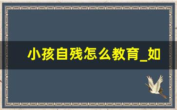 小孩自残怎么教育_如何帮助自残的孩子走出来