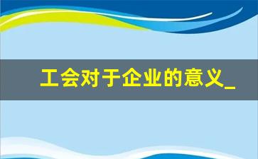 工会对于企业的意义_工会组织发挥三个作用