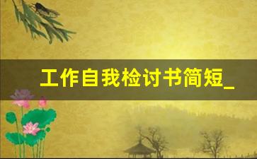 工作自我检讨书简短_员工反省检讨书怎么写