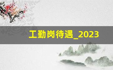 工勤岗待遇_2023工勤人员最新政策