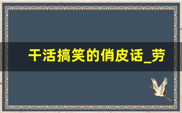 干活搞笑的俏皮话_劳动快乐幽默句子