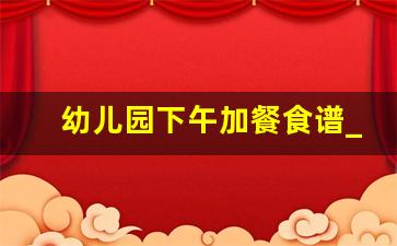 幼儿园下午加餐食谱_幼儿园下午吃的餐叫什么