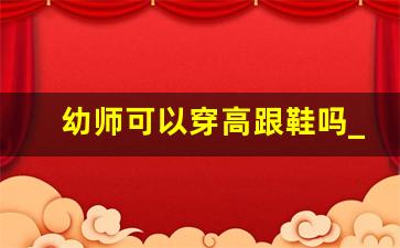 幼师可以穿高跟鞋吗_幼师学校毕业还要考幼师证吗