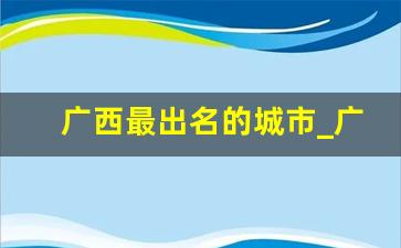 广西最出名的城市_广西知名度最高城市排行