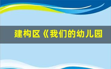 建构区《我们的幼儿园》_中班建构区材料投放清单