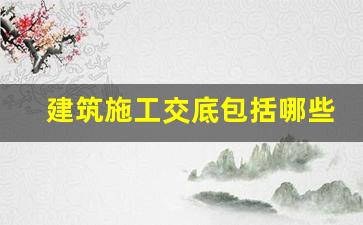 建筑施工交底包括哪些内容_建筑工地技术交底有哪些