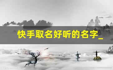 快手取名好听的名字_2023快手昵称大全