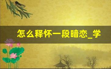 怎么释怀一段暗恋_学生时代暗恋一个人怎样忘掉