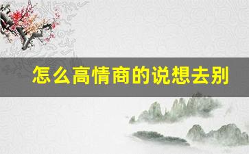 怎么高情商的说想去别人家_要去别人家拜访谦辞怎么说