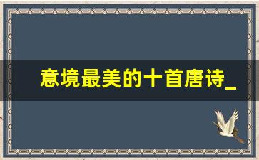 意境最美的十首唐诗_很美很冷门的七言绝句