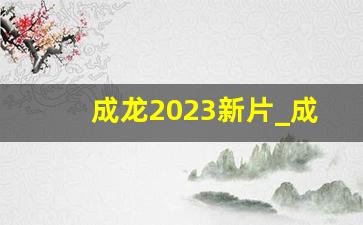 成龙2023新片_成龙大哥的最新电影推荐