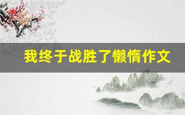 我终于战胜了懒惰作文600字初中_我终于战胜了自我作文600字