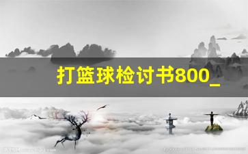 打篮球检讨书800_写逃课检讨书需要什么资料