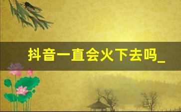 抖音一直会火下去吗_未来十年抖音还存在吗