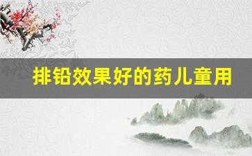 排铅效果好的药儿童用_铅医生口服液能治语言障碍吗