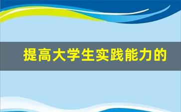 提高大学生实践能力的方法_大学生实践能力素质提升措施