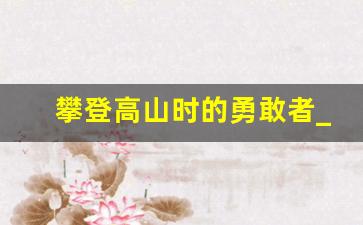 攀登高山时的勇敢者_哪怕险峻高山,也要垂直攀登读后感