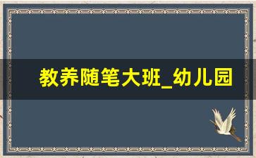 教养随笔大班_幼儿园大班教养笔记20篇视频