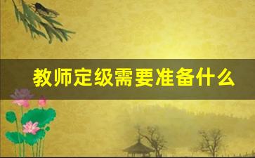 教师定级需要准备什么材料_教师人才引进有编制吗