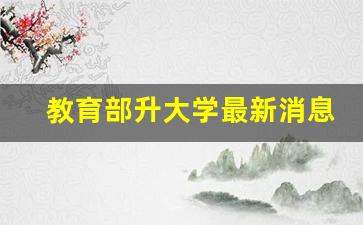 教育部升大学最新消息_教育部官网更名大学情况