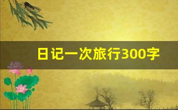 日记一次旅行300字_旅游周记300字左右