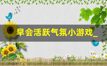 早会活跃气氛小游戏_室内晨会游戏大全100个