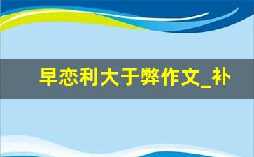 早恋利大于弊作文_补课利大于弊议论文