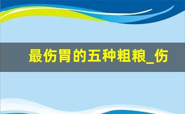 最伤胃的五种粗粮_伤胃的粗粮有哪些