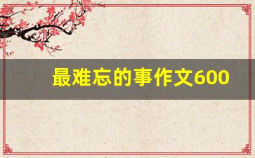 最难忘的事作文600字_令人难忘一件事600字作文