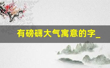 有磅礴大气寓意的字_一个字代表才华横溢