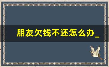 朋友欠钱不还怎么办_欠多少钱可以立案