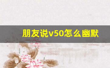 朋友说v50怎么幽默回复_v50接梗方法