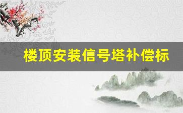 楼顶安装信号塔补偿标准_中国移动基站补偿标准