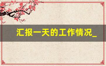 汇报一天的工作情况_简短的每日工作汇报怎么写