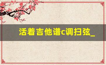 活着吉他谱c调扫弦_出现又离开吉他谱简单