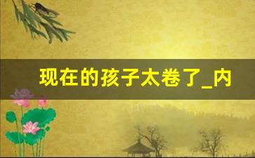 现在的孩子太卷了_内卷,是一场全社会的无声悲哀